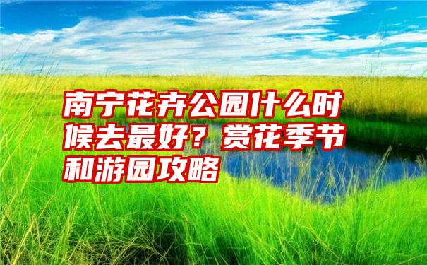 南宁花卉公园什么时候去最好？赏花季节和游园攻略