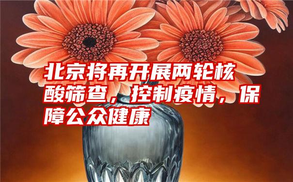 北京将再开展两轮核酸筛查，控制疫情，保障公众健康