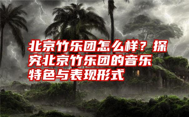 北京竹乐团怎么样？探究北京竹乐团的音乐特色与表现形式