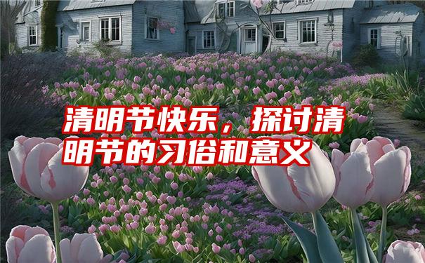 清明节快乐，探讨清明节的习俗和意义