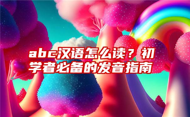 abc汉语怎么读？初学者必备的发音指南