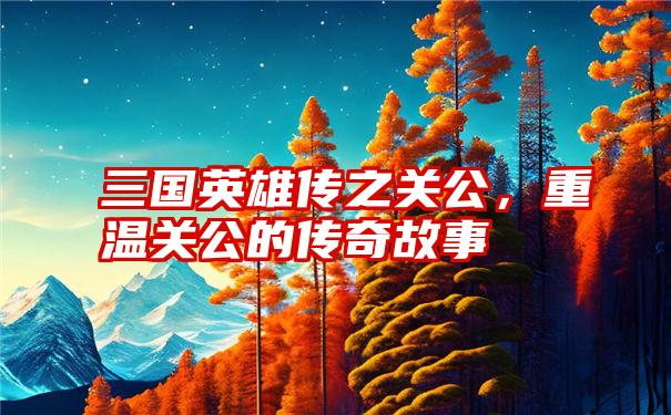 三国英雄传之关公，重温关公的传奇故事