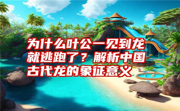 为什么叶公一见到龙就逃跑了？解析中国古代龙的象征意义