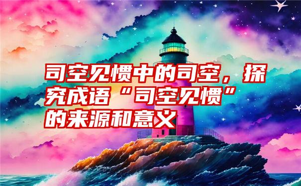 司空见惯中的司空，探究成语“司空见惯”的来源和意义