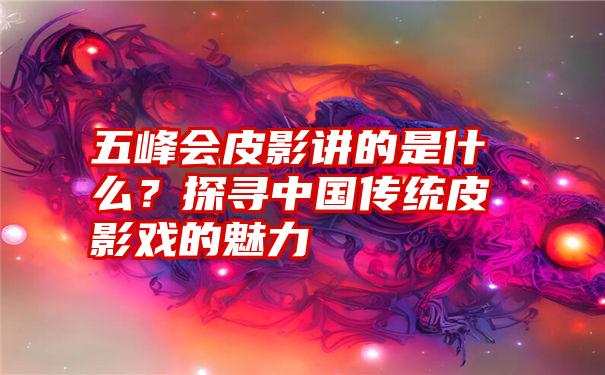 五峰会皮影讲的是什么？探寻中国传统皮影戏的魅力