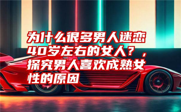 为什么很多男人迷恋40岁左右的女人？，探究男人喜欢成熟女性的原因