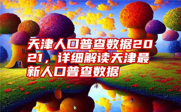 天津人口普查数据2021，详细解读天津最新人口普查数据