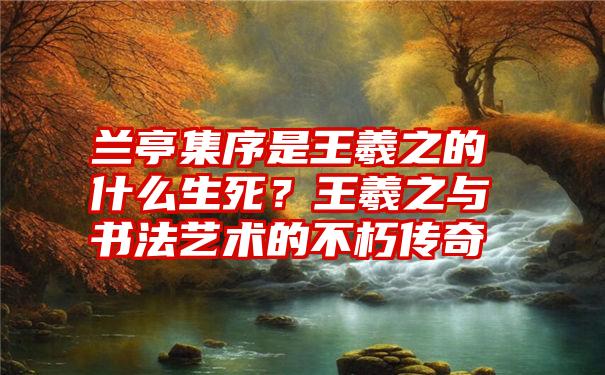 兰亭集序是王羲之的什么生死？王羲之与书法艺术的不朽传奇