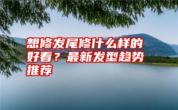 想修发尾修什么样的好看？最新发型趋势推荐