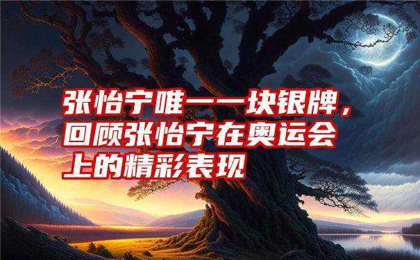 张怡宁唯一一块银牌，回顾张怡宁在奥运会上的精彩表现