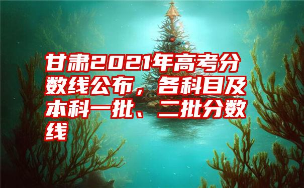 甘肃2021年高考分数线公布，各科目及本科一批、二批分数线