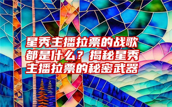 星秀主播拉票的战歌都是什么？揭秘星秀主播拉票的秘密武器