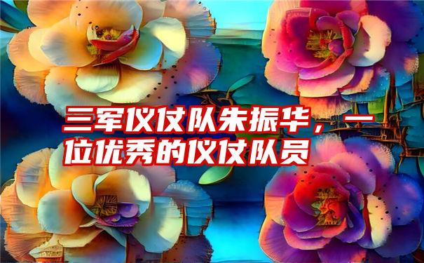 三军仪仗队朱振华，一位优秀的仪仗队员