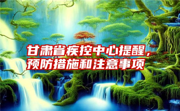 甘肃省疾控中心提醒，预防措施和注意事项