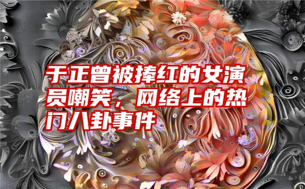 于正曾被捧红的女演员嘲笑，网络上的热门八卦事件