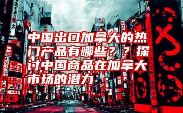 中国出口加拿大的热门产品有哪些？？探讨中国商品在加拿大市场的潜力