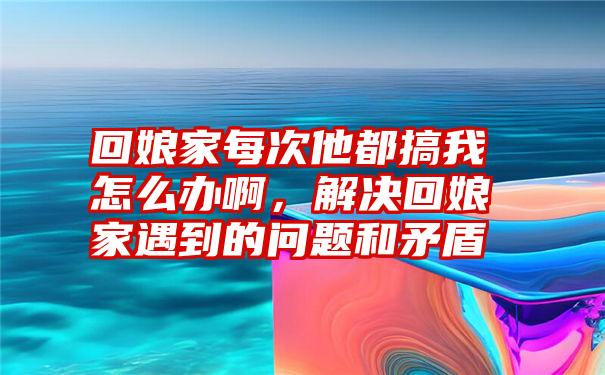 回娘家每次他都搞我怎么办啊，解决回娘家遇到的问题和矛盾