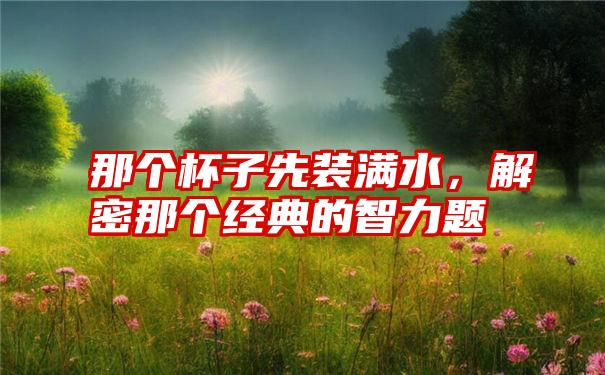 那个杯子先装满水,解密那个经典的智力题