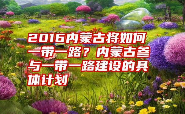 2016内蒙古将如何一带一路？内蒙古参与一带一路建设的具体计划