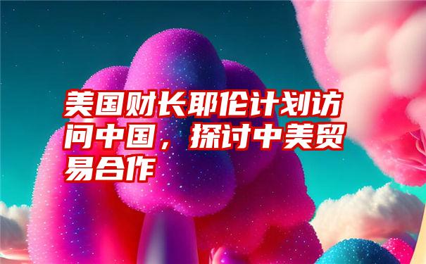 美国财长耶伦计划访问中国,探讨中美贸易合作
