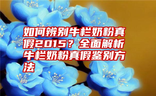 如何辨别牛栏奶粉真假2015？全面解析牛栏奶粉真假鉴别方法