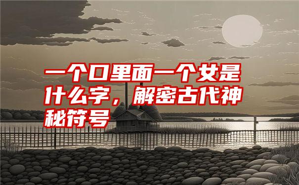 一个口里面一个女是什么字,解密古代神秘符号