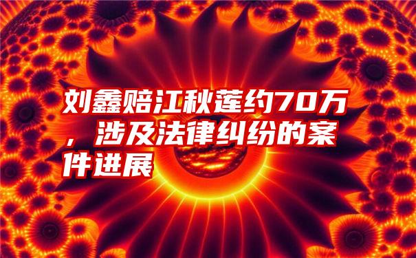 刘鑫赔江秋莲约70万，涉及法律纠纷的案件进展