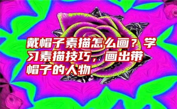 戴帽子素描怎么画？学习素描技巧，画出带帽子的人物