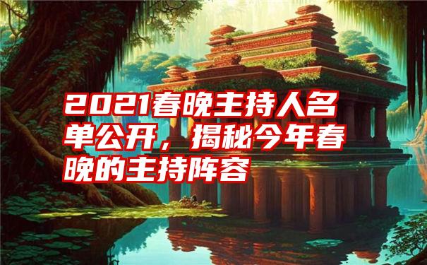 2021春晚主持人名单公开，揭秘今年春晚的主持阵容