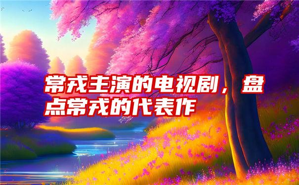 常戎主演的电视剧，盘点常戎的代表作