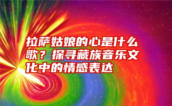 拉萨姑娘的心是什么歌？探寻藏族音乐文化中的情感表达