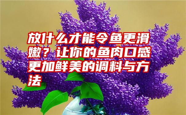 放什么才能令鱼更滑嫩？让你的鱼肉口感更加鲜美的调料与方法