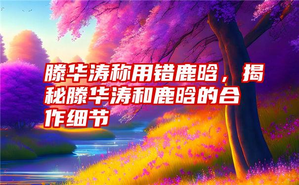 滕华涛称用错鹿晗，揭秘滕华涛和鹿晗的合作细节