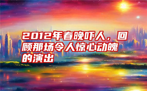 2012年春晚吓人，回顾那场令人惊心动魄的演出