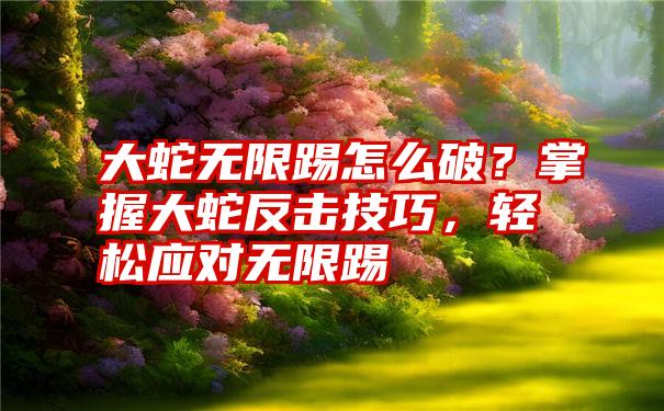 大蛇无限踢怎么破？掌握大蛇反击技巧，轻松应对无限踢