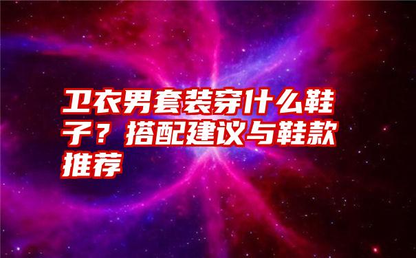 卫衣男套装穿什么鞋子？搭配建议与鞋款推荐