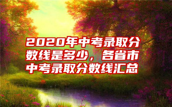 2020年中考录取分数线是多少，各省市中考录取分数线汇总