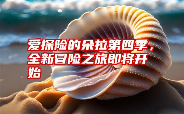 爱探险的朵拉第四季，全新冒险之旅即将开始