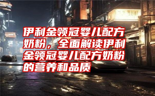 伊利金领冠婴儿配方奶粉，全面解读伊利金领冠婴儿配方奶粉的营养和品质