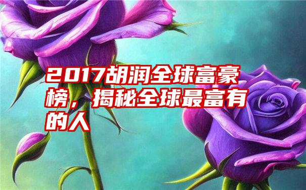 2017胡润全球富豪榜，揭秘全球最富有的人