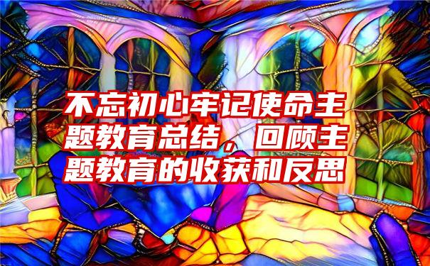 不忘初心牢记使命主题教育总结，回顾主题教育的收获和反思