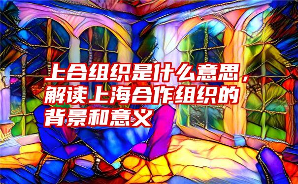 上合组织是什么意思，解读上海合作组织的背景和意义