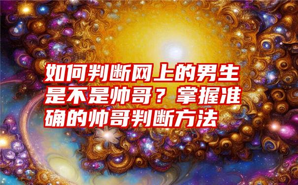 如何判断网上的男生是不是帅哥？掌握准确的帅哥判断方法