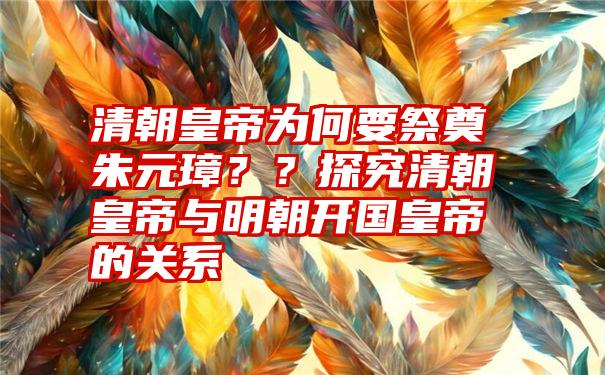 清朝皇帝为何要祭奠朱元璋？？探究清朝皇帝与明朝开国皇帝的关系