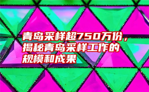 青岛采样超750万份，揭秘青岛采样工作的规模和成果