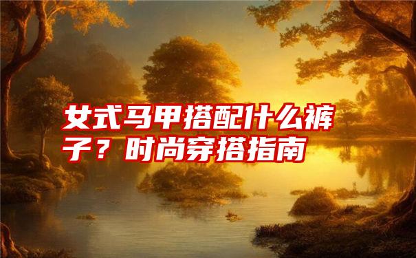 女式马甲搭配什么裤子？时尚穿搭指南