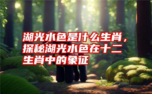 湖光水色是什么生肖，探秘湖光水色在十二生肖中的象征