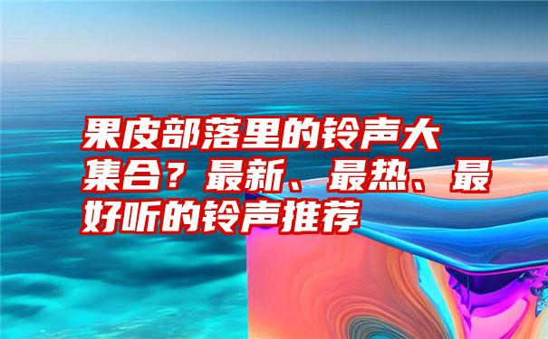 果皮部落里的铃声大集合？最新、最热、最好听的铃声推荐