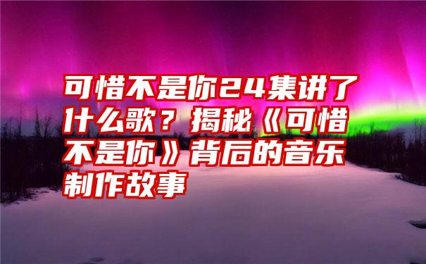 可惜不是你24集讲了什么歌？揭秘《可惜不是你》背后的音乐制作故事