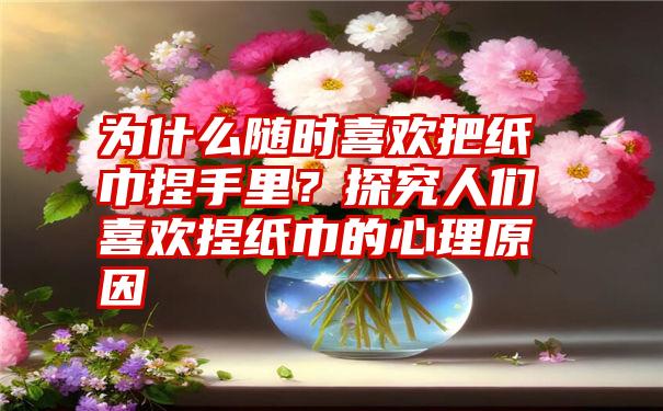 为什么随时喜欢把纸巾捏手里？探究人们喜欢捏纸巾的心理原因